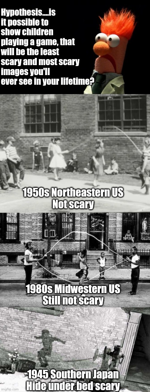 Can kids playing the same happy game, in different places at different dates, frighten you? Yes, it can. |  Hypothesis....is it possible to show children playing a game, that will be the least scary and most scary images you'll ever see in your lifetime? 1950s Northeastern US
Not scary; 1980s Midwestern US
Still not scary; 1945 Southern Japan
Hide under bed scary | image tagged in beaker shocked face,kids,games,happy,frightened,nukes | made w/ Imgflip meme maker