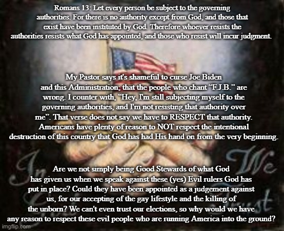 Romans 13: Let every person be subject to the governing authorities. For there is no authority except from God, and those that exist have been instituted by God. Therefore whoever resists the authorities resists what God has appointed, and those who resist will incur judgment. My Pastor says it's shameful to curse Joe Biden and this Administration; that the people who chant “F.J.B.” are wrong. I counter with, “Hey, I'm still subjecting myself to the governing authorities, and I'm not resisting that authority over me”. That verse does not say we have to RESPECT that authority. Americans have plenty of reason to NOT respect the intentional destruction of this country that God has had His hand on from the very beginning. Are we not simply being Good Stewards of what God has given us when we speak against these (yes) Evil rulers God has put in place? Could they have been appointed as a judgement against us, for our accepting of the gay lifestyle and the killing of the unborn? We can't even trust our elections, so why would we have any reason to respect these evil people who are running America into the ground? | made w/ Imgflip meme maker