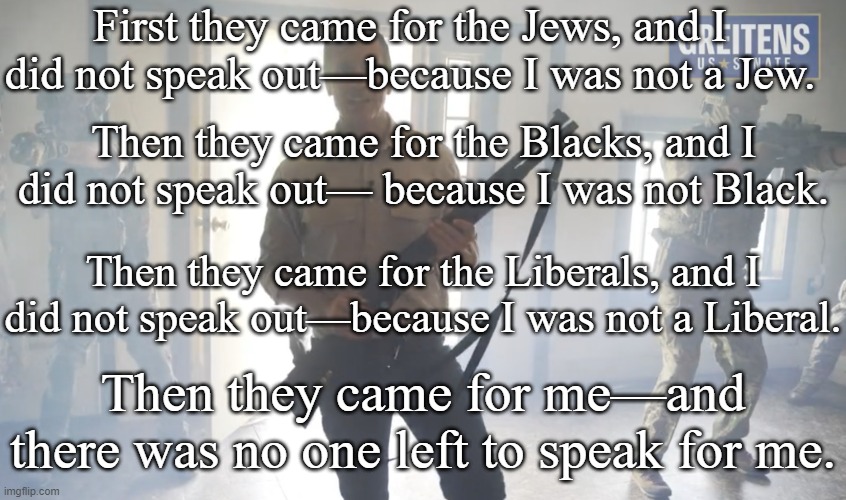 White Supremacist Extremists - Authoritarians - Nazis - Racists | First they came for the Jews, and I did not speak out—because I was not a Jew. Then they came for the Blacks, and I did not speak out— because I was not Black. Then they came for the Liberals, and I did not speak out—because I was not a Liberal. Then they came for me—and there was no one left to speak for me. | image tagged in eric greitens - murderer traitor nazi,trump,republican,nazis,white supremacists,tyranny | made w/ Imgflip meme maker