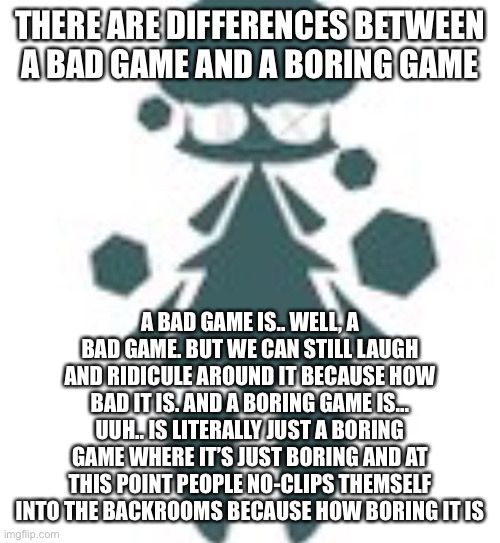 :nerd: | THERE ARE DIFFERENCES BETWEEN A BAD GAME AND A BORING GAME; A BAD GAME IS.. WELL, A BAD GAME. BUT WE CAN STILL LAUGH AND RIDICULE AROUND IT BECAUSE HOW BAD IT IS. AND A BORING GAME IS... UUH.. IS LITERALLY JUST A BORING GAME WHERE IT’S JUST BORING AND AT THIS POINT PEOPLE NO-CLIPS THEMSELF INTO THE BACKROOMS BECAUSE HOW BORING IT IS | image tagged in giant tree womn | made w/ Imgflip meme maker