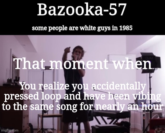 Bazooka-57 temp 4 | That moment when; You realize you accidentally pressed loop and have been vibing to the same song for nearly an hour | image tagged in bazooka-57 temp 4 | made w/ Imgflip meme maker