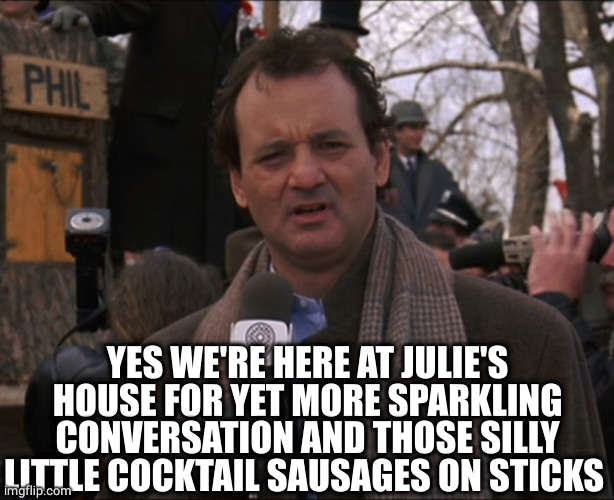 Bill Murray Groundhog Day | YES WE'RE HERE AT JULIE'S HOUSE FOR YET MORE SPARKLING CONVERSATION AND THOSE SILLY LITTLE COCKTAIL SAUSAGES ON STICKS | image tagged in bill murray groundhog day | made w/ Imgflip meme maker