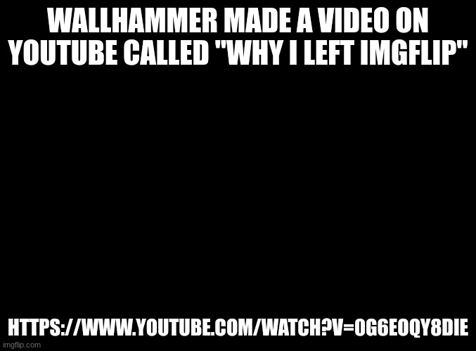 blank black |  WALLHAMMER MADE A VIDEO ON YOUTUBE CALLED "WHY I LEFT IMGFLIP"; HTTPS://WWW.YOUTUBE.COM/WATCH?V=0G6EOQY8DIE | image tagged in blank black,bro i dsjcijferu balls | made w/ Imgflip meme maker