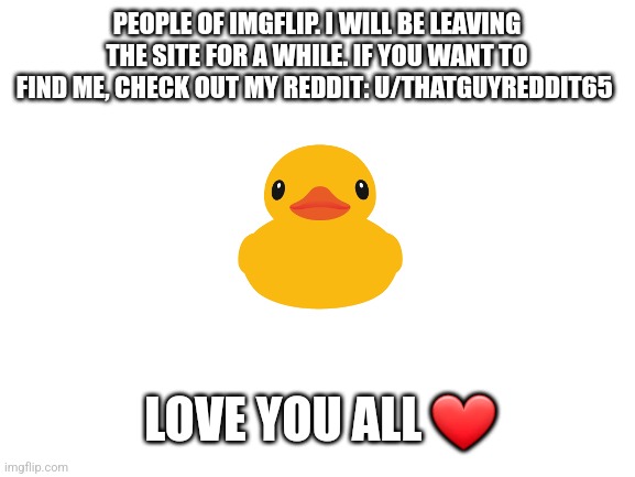 Ill miss you imgflip |  PEOPLE OF IMGFLIP. I WILL BE LEAVING THE SITE FOR A WHILE. IF YOU WANT TO FIND ME, CHECK OUT MY REDDIT: U/THATGUYREDDIT65; LOVE YOU ALL ❤️ | image tagged in blank white template,goodbye,i'll be back,soon | made w/ Imgflip meme maker