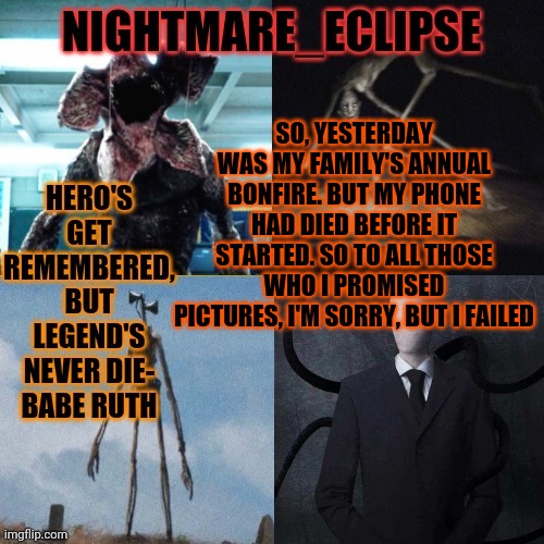 INTERNAL SCREAMING | SO, YESTERDAY WAS MY FAMILY'S ANNUAL BONFIRE. BUT MY PHONE HAD DIED BEFORE IT STARTED. SO TO ALL THOSE WHO I PROMISED PICTURES, I'M SORRY, BUT I FAILED | image tagged in nightmare_eclipse horror announcement template | made w/ Imgflip meme maker
