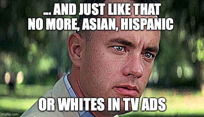 And just like that (Forest Gump) | ... AND JUST LIKE THAT NO MORE, ASIAN, HISPANIC; OR WHITES IN TV ADS | image tagged in forest gump | made w/ Imgflip meme maker