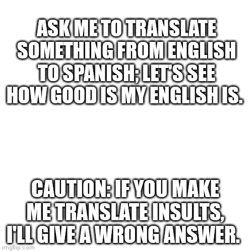-Ugh, just use Google transl... -Shut up! | ASK ME TO TRANSLATE SOMETHING FROM ENGLISH TO SPANISH; LET'S SEE HOW GOOD IS MY ENGLISH IS. CAUTION: IF YOU MAKE ME TRANSLATE INSULTS, I'LL GIVE A WRONG ANSWER. | image tagged in memes,blank transparent square,spanish,translation | made w/ Imgflip meme maker