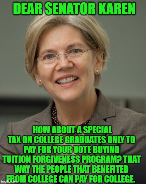 Yep | DEAR SENATOR KAREN; HOW ABOUT A SPECIAL TAX ON COLLEGE GRADUATES ONLY TO PAY FOR YOUR VOTE BUYING TUITION FORGIVENESS PROGRAM? THAT WAY THE PEOPLE THAT BENEFITED FROM COLLEGE CAN PAY FOR COLLEGE. | image tagged in elizabeth warren | made w/ Imgflip meme maker