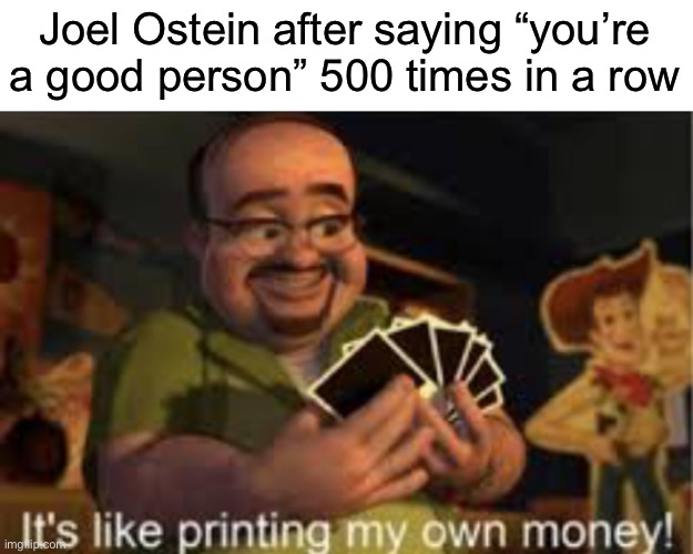 You’re a good person you’re a good person 
You’re a good person you’re a good person 
You’re a good person you’re a good perso | Joel Ostein after saying “you’re a good person” 500 times in a row | image tagged in it's like i'm printing my own money | made w/ Imgflip meme maker