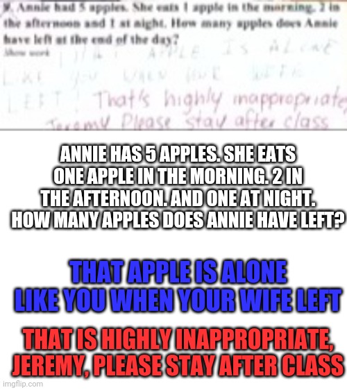 DAMN | ANNIE HAS 5 APPLES. SHE EATS ONE APPLE IN THE MORNING. 2 IN THE AFTERNOON. AND ONE AT NIGHT. HOW MANY APPLES DOES ANNIE HAVE LEFT? THAT APPLE IS ALONE LIKE YOU WHEN YOUR WIFE LEFT; THAT IS HIGHLY INAPPROPRIATE, JEREMY, PLEASE STAY AFTER CLASS | image tagged in blank white template | made w/ Imgflip meme maker