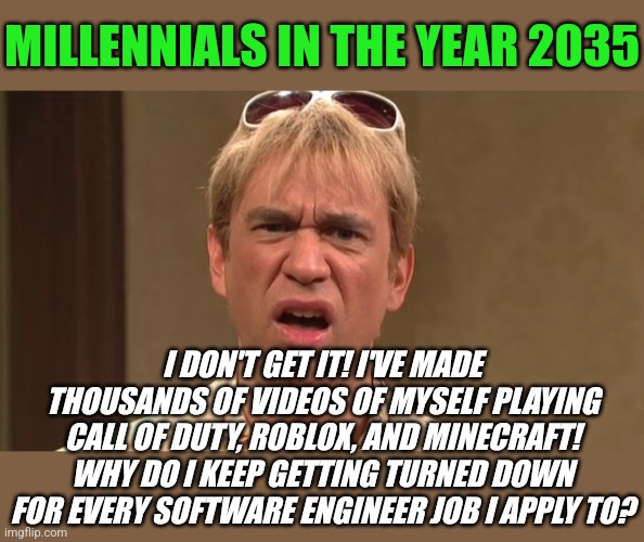 Warning. Business job skills are not the same thing as your hobby Millennials. | MILLENNIALS IN THE YEAR 2035; I DON'T GET IT! I'VE MADE THOUSANDS OF VIDEOS OF MYSELF PLAYING CALL OF DUTY, ROBLOX, AND MINECRAFT! WHY DO I KEEP GETTING TURNED DOWN FOR EVERY SOFTWARE ENGINEER JOB I APPLY TO? | image tagged in millennials,skills,job interview,expectation vs reality,lazy,common sense | made w/ Imgflip meme maker