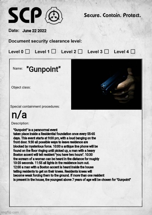 My second Scp ? | June 22 2022; "Gunpoint"; n/a; "Gunpoint" is a paranormal event taken place inside a Residential foundation once every 55-65 days. This event starts at 9:00 pm, with a loud banging on the front door. 9:30 all possible ways to leave residence are blocked by mysterious force. 10:00 a antique line phone will be found on the floor ringing until picked up, a man with a heavy Boston accent will tell resident "you have two hours". 10:30 the scream of a woman can be heard in the distance for roughly 10-20 seconds. 11:55 all lights in the residence burn out. 12:00 a man with a Boston accent is heard inside the house telling residents to get on their knees. Residents knees will become weak forcing them to the ground. If more than one resident is present in the house, the youngest above 7 years of age will be chosen for "Gunpoint" | image tagged in scp document,original character | made w/ Imgflip meme maker