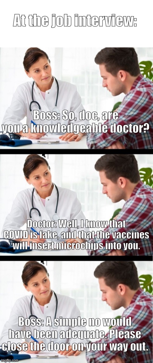 A playoff of who_am_i’s meme | At the job interview:; Boss: So, doc, are you a knowledgeable doctor? Doctor: Well, I know that COVID is fake, and that the vaccines will insert microchips into you. Boss: A simple no would have been adequate. Please close the door on your way out. | image tagged in doctor and patient | made w/ Imgflip meme maker