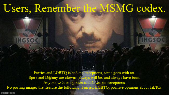 Daily Propaganda broadcast. | Users, Renember the MSMG codex. Furries and LGBTQ is bad, no exceptions, same goes with art.
Spire and D@nny are clowns, always will be, and always have been.
Anyone with an opinion is a clown, no exceptions.
No posting images that feature the following: Furries, LGBTQ, positive opinions about TikTok. | made w/ Imgflip meme maker