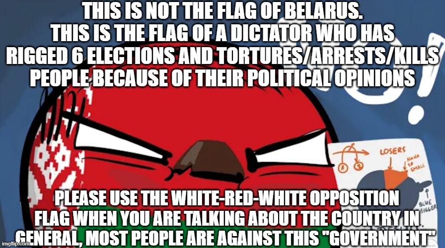 Lukashenko is NOT the president of Belarus. He was not reelected democratically, not even once. | THIS IS NOT THE FLAG OF BELARUS. THIS IS THE FLAG OF A DICTATOR WHO HAS RIGGED 6 ELECTIONS AND TORTURES/ARRESTS/KILLS PEOPLE BECAUSE OF THEIR POLITICAL OPINIONS; PLEASE USE THE WHITE-RED-WHITE OPPOSITION FLAG WHEN YOU ARE TALKING ABOUT THE COUNTRY IN GENERAL, MOST PEOPLE ARE AGAINST THIS "GOVERNMENT" | image tagged in belarusball no | made w/ Imgflip meme maker