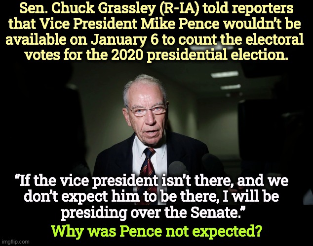 Curiouser and curiouser. | Sen. Chuck Grassley (R-IA) told reporters 
that Vice President Mike Pence wouldn’t be 
available on January 6 to count the electoral 
votes for the 2020 presidential election. “If the vice president isn’t there, and we 
don’t expect him to be there, I will be 
presiding over the Senate.”; Why was Pence not expected? | image tagged in mike pence,count,electoral college,mystery,election 2020 | made w/ Imgflip meme maker
