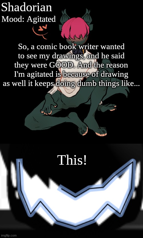 I mean I'm proud but mad? idk man |  Shadorian; Mood: Agitated; So, a comic book writer wanted to see my drawings, and he said they were GOOD. And the reason I'm agitated is because of drawing as well it keeps doing dumb things like... This! | image tagged in yes,drawing | made w/ Imgflip meme maker