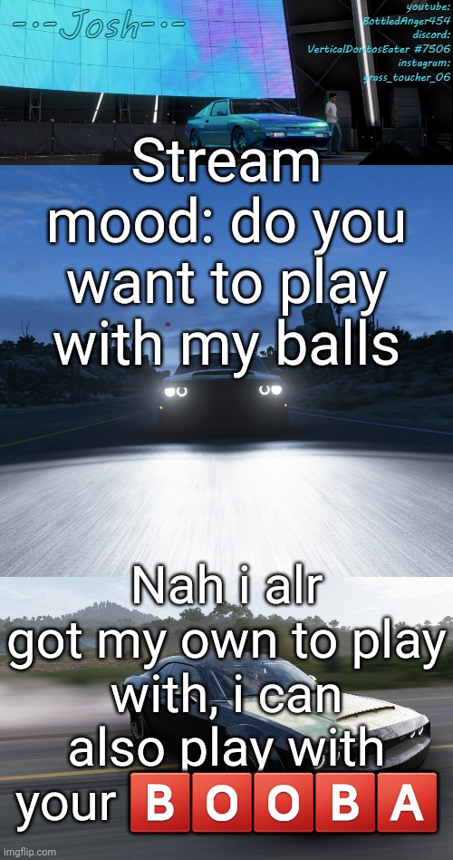 Josh's FH5 temp by Josh | Stream mood: do you want to play with my balls; Nah i alr got my own to play with, i can also play with your 🅱️🅾️🅾️🅱️🅰️ | image tagged in josh's fh5 temp by josh | made w/ Imgflip meme maker