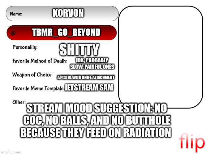 Idk | KORVON; TBMR_GO_BEYOND; SHITTY; IDK, PROBABLY SLOW, PAINFUL ONES; A PISTOL WITH KNIFE ATTACHMENT; JETSTREAM SAM; STREAM MOOD SUGGESTION: NO COC, NO BALLS, AND NO BUTTHOLE BECAUSE THEY FEED ON RADIATION | image tagged in unofficial msmg user card,shitpost,help me,msmg | made w/ Imgflip meme maker