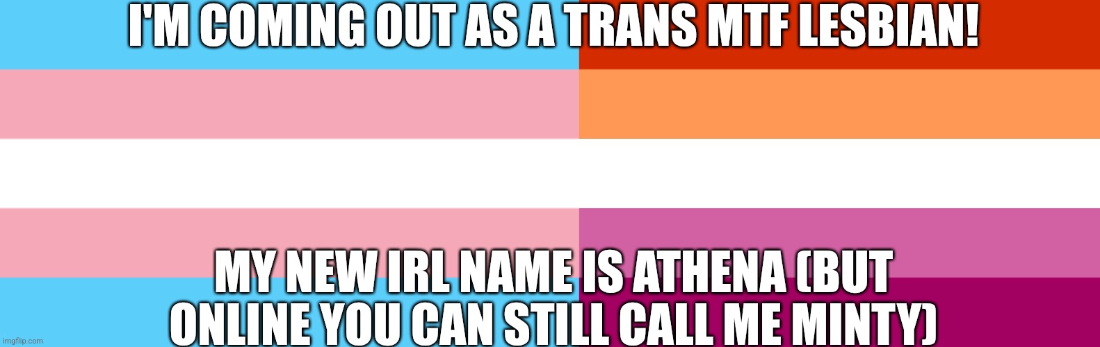 I'M COMING OUT AS A TRANS MTF LESBIAN! MY NEW IRL NAME IS ATHENA (BUT ONLINE YOU CAN STILL CALL ME MINTY) | image tagged in trans flag,lesbian flag | made w/ Imgflip meme maker