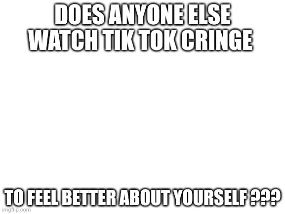 Blank White Template | DOES ANYONE ELSE WATCH TIK TOK CRINGE; TO FEEL BETTER ABOUT YOURSELF ??? | image tagged in blank white template | made w/ Imgflip meme maker