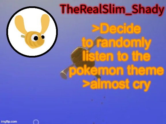 Shady’s hunnabee temp (thanks carlos) | >Decide to randomly listen to the pokemon theme
>almost cry | image tagged in shady s hunnabee temp thanks carlos | made w/ Imgflip meme maker