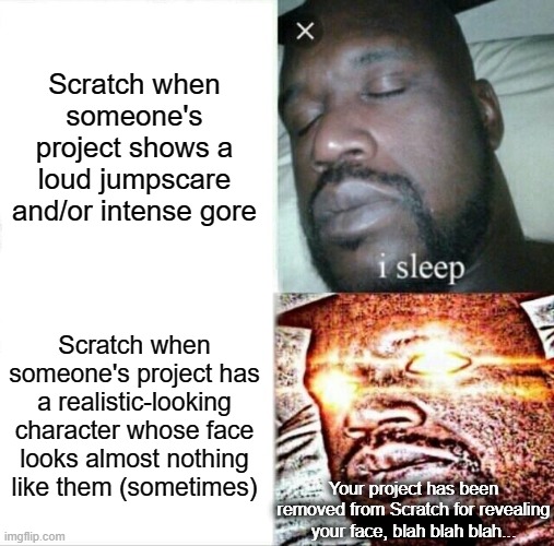 Scratch's moderation in a nutshell | Scratch when someone's project shows a loud jumpscare and/or intense gore; Scratch when someone's project has a realistic-looking character whose face looks almost nothing like them (sometimes); Your project has been removed from Scratch for revealing your face, blah blah blah... | image tagged in memes,sleeping shaq,scratch,moderation system,moderators,bad moderation | made w/ Imgflip meme maker