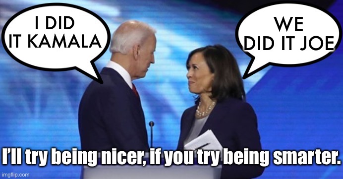We did it Joe | WE DID IT JOE; I DID IT KAMALA; I’ll try being nicer, if you try being smarter. | image tagged in biden harris dialogue,i did it,we did it,nicer,smarter,politics | made w/ Imgflip meme maker