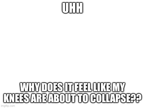 Whenever have been standing today my knees are shaking, idk why | UHH; WHY DOES IT FEEL LIKE MY KNEES ARE ABOUT TO COLLAPSE?? | image tagged in blank white template | made w/ Imgflip meme maker