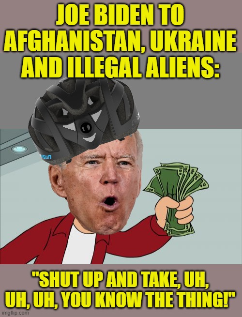  JOE BIDEN TO AFGHANISTAN, UKRAINE AND ILLEGAL ALIENS:; "SHUT UP AND TAKE, UH, UH, UH, YOU KNOW THE THING!" | image tagged in blank grey,memes,shut up and take my money fry | made w/ Imgflip meme maker