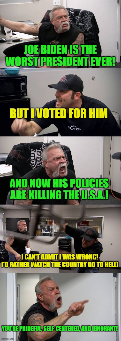 Libs can't admit their mistake. | JOE BIDEN IS THE WORST PRESIDENT EVER! BUT I VOTED FOR HIM; AND NOW HIS POLICIES ARE KILLING THE U.S.A.! I CAN'T ADMIT I WAS WRONG!
I'D RATHER WATCH THE COUNTRY GO TO HELL! YOU'RE PRIDEFUL, SELF-CENTERED, AND IGNORANT! | image tagged in american chopper argument,msm lies,cnn fake news,creepy joe biden,stupid liberals,democratic socialism | made w/ Imgflip meme maker