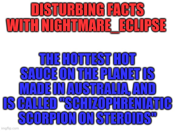 Let your mouth BURN | DISTURBING FACTS WITH NIGHTMARE_ECLIPSE; THE HOTTEST HOT SAUCE ON THE PLANET IS MADE IN AUSTRALIA, AND IS CALLED "SCHIZOPHRENIATIC SCORPION ON STEROIDS" | image tagged in blank white template | made w/ Imgflip meme maker