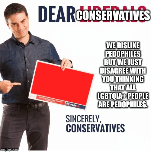 Why is it so hard for them to understand? |  CONSERVATIVES; WE DISLIKE PEDOPHILES BUT WE JUST DISAGREE WITH YOU THINKING THAT ALL LGBTQIA+ PEOPLE ARE PEDOPHILES. | image tagged in ben shapiro dear liberals,politics,meme,why are you reading the tags | made w/ Imgflip meme maker