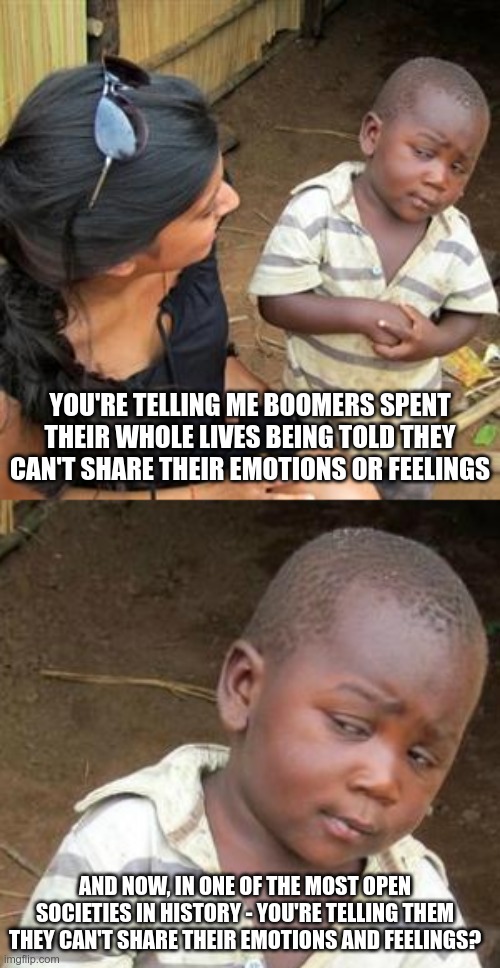 Struggle is Real | YOU'RE TELLING ME BOOMERS SPENT THEIR WHOLE LIVES BEING TOLD THEY CAN'T SHARE THEIR EMOTIONS OR FEELINGS; AND NOW, IN ONE OF THE MOST OPEN SOCIETIES IN HISTORY - YOU'RE TELLING THEM THEY CAN'T SHARE THEIR EMOTIONS AND FEELINGS? | image tagged in so youre telling me,memes,third world skeptical kid,ok boomer | made w/ Imgflip meme maker