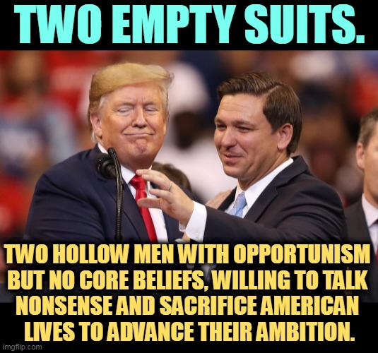 A genuine, sincere, deeply felt emptiness. | TWO EMPTY SUITS. TWO HOLLOW MEN WITH OPPORTUNISM 
BUT NO CORE BELIEFS, WILLING TO TALK 
NONSENSE AND SACRIFICE AMERICAN 
LIVES TO ADVANCE THEIR AMBITION. | image tagged in trump,de santis,empty,suits,toxic,ambition | made w/ Imgflip meme maker