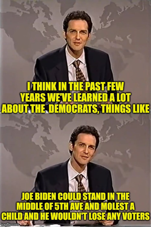 WEEKEND UPDATE WITH NORM | I THINK IN THE PAST FEW YEARS WE'VE LEARNED A LOT ABOUT THE  DEMOCRATS, THINGS LIKE; JOE BIDEN COULD STAND IN THE MIDDLE OF 5TH AVE AND MOLEST A CHILD AND HE WOULDN'T LOSE ANY VOTERS | image tagged in weekend update with norm,joe biden,child molester | made w/ Imgflip meme maker