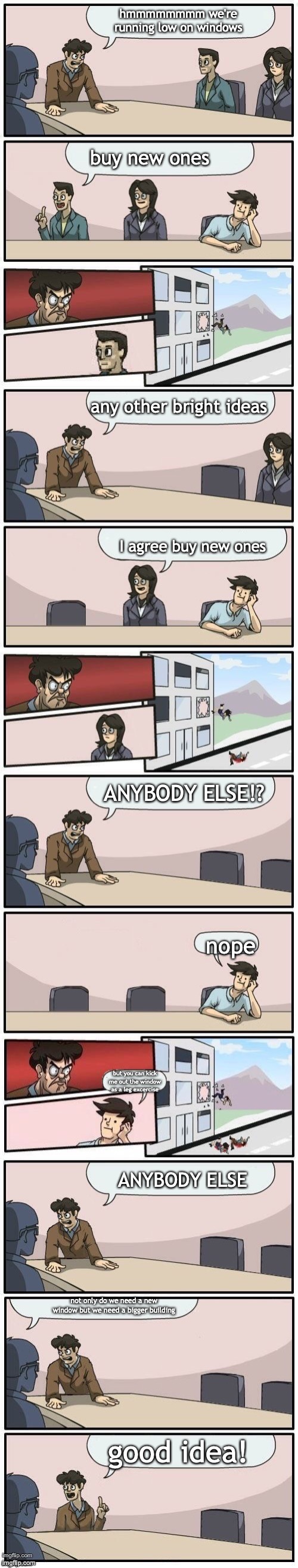 Boardroom meeting suggestion extended but | hmmmmmmmm we're running low on windows; buy new ones; any other bright ideas; I agree buy new ones; ANYBODY ELSE!? nope; but you can kick me out the window as a leg excercise; ANYBODY ELSE; not only do we need a new window but we need a bigger building; good idea! | image tagged in boardroom meeting suggestion extended but | made w/ Imgflip meme maker