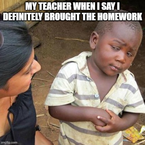 teacher's looks could probably be considered mental manipulation | MY TEACHER WHEN I SAY I DEFINITELY BROUGHT THE HOMEWORK | image tagged in memes,third world skeptical kid | made w/ Imgflip meme maker