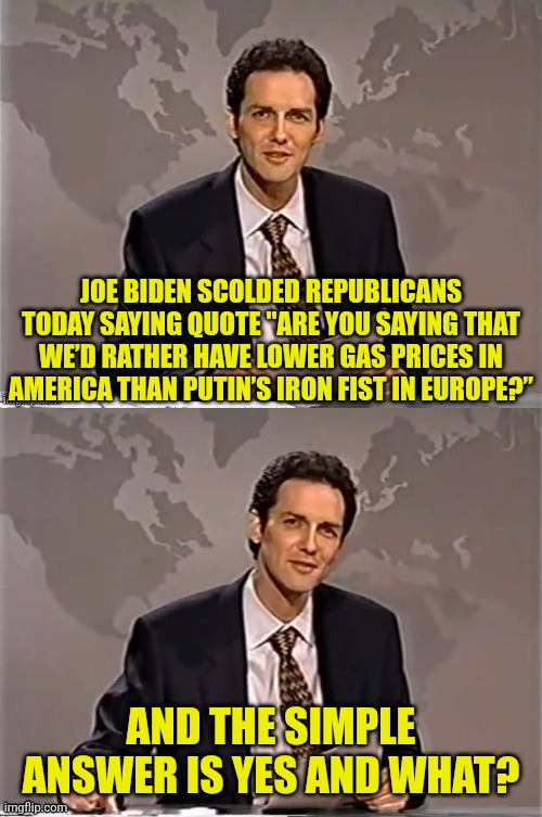 Than? | JOE BIDEN SCOLDED REPUBLICANS TODAY SAYING QUOTE "ARE YOU SAYING THAT WE’D RATHER HAVE LOWER GAS PRICES IN AMERICA THAN PUTIN’S IRON FIST IN EUROPE?”; AND THE SIMPLE ANSWER IS YES AND WHAT? | image tagged in weekend update with norm,joe biden,ukraine,russia | made w/ Imgflip meme maker
