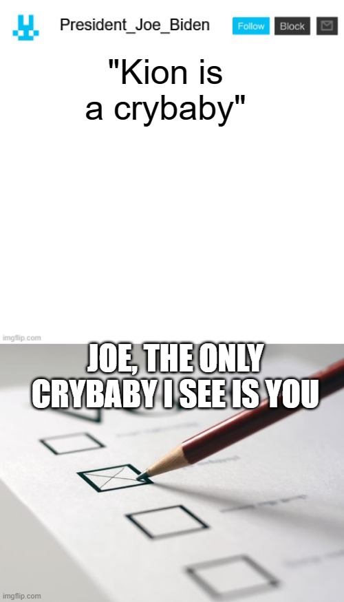 He made an alt | "Kion is a crybaby"; JOE, THE ONLY CRYBABY I SEE IS YOU | image tagged in president_joe_biden announcement template with blue bunny icon,voting ballot,memes | made w/ Imgflip meme maker