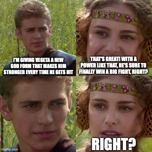 Anakin Padme 4 Panel | I'M GIVING VEGETA A NEW GOD FORM THAT MAKES HIM STRONGER EVERY TIME HE GETS HIT; THAT'S GREAT! WITH A POWER LIKE THAT, HE'S SURE TO FINALLY WIN A BIG FIGHT, RIGHT? RIGHT? | image tagged in anakin padme 4 panel | made w/ Imgflip meme maker