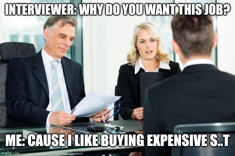 job interview | INTERVIEWER: WHY DO YOU WANT THIS JOB? ME: CAUSE I LIKE BUYING EXPENSIVE S..T | image tagged in job interview | made w/ Imgflip meme maker