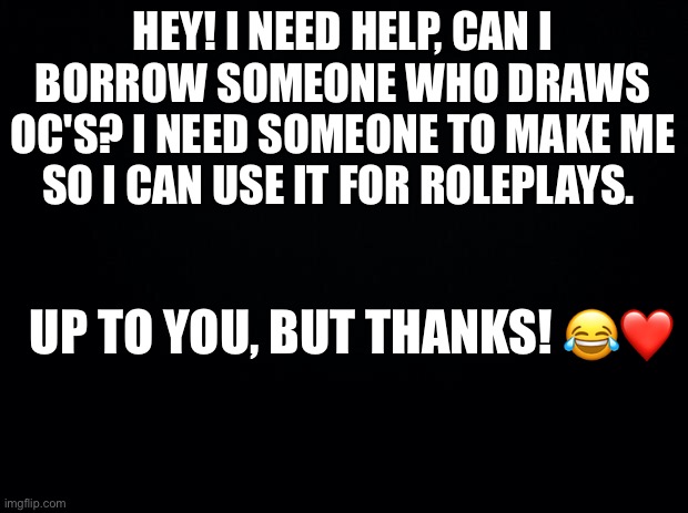 I need some help here. I'm gonna go help a lot of broken people in the rp stream | HEY! I NEED HELP, CAN I BORROW SOMEONE WHO DRAWS OC'S? I NEED SOMEONE TO MAKE ME SO I CAN USE IT FOR ROLEPLAYS. UP TO YOU, BUT THANKS! 😂❤️ | image tagged in black background | made w/ Imgflip meme maker