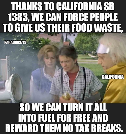 20% of disposed food will go to needy people. | THANKS TO CALIFORNIA SB 1383, WE CAN FORCE PEOPLE TO GIVE US THEIR FOOD WASTE, PARADOX3713; CALIFORNIA; SO WE CAN TURN IT ALL INTO FUEL FOR FREE AND  REWARD THEM NO TAX BREAKS. | image tagged in memes,politics,california,taxes,climate change,scammers | made w/ Imgflip meme maker