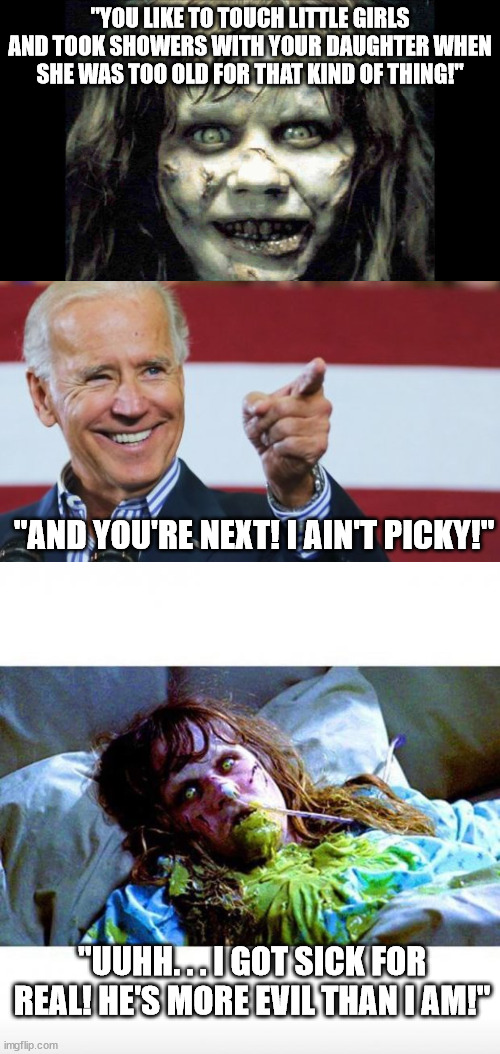 Is any young girl safe from him? | "YOU LIKE TO TOUCH LITTLE GIRLS AND TOOK SHOWERS WITH YOUR DAUGHTER WHEN SHE WAS TOO OLD FOR THAT KIND OF THING!"; "AND YOU'RE NEXT! I AIN'T PICKY!"; "UUHH. . . I GOT SICK FOR REAL! HE'S MORE EVIL THAN I AM!" | image tagged in exorcist,biden,pedophile,political meme,political humor | made w/ Imgflip meme maker
