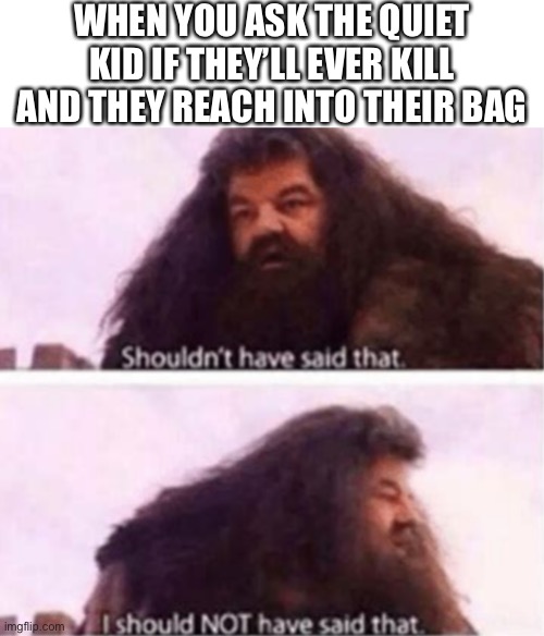 Shouldn't have said that | WHEN YOU ASK THE QUIET KID IF THEY’LL EVER KILL AND THEY REACH INTO THEIR BAG | image tagged in shouldn't have said that | made w/ Imgflip meme maker