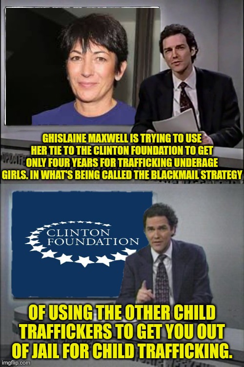 Ghislaine's Bold Move | GHISLAINE MAXWELL IS TRYING TO USE HER TIE TO THE CLINTON FOUNDATION TO GET ONLY FOUR YEARS FOR TRAFFICKING UNDERAGE GIRLS. IN WHAT'S BEING CALLED THE BLACKMAIL STRATEGY; OF USING THE OTHER CHILD TRAFFICKERS TO GET YOU OUT OF JAIL FOR CHILD TRAFFICKING. | image tagged in jeffrey epstein,bill clinton,hillary clinton,pedophiles,weekend update with norm | made w/ Imgflip meme maker