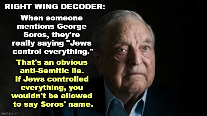 You're not fooling anybody. | RIGHT WING DECODER:; When someone 
mentions George 
Soros, they're 
really saying "Jews 
control everything."; That's an obvious 
anti-Semitic lie. 
If Jews controlled 
everything, you 
wouldn't be allowed 
to say Soros' name. | image tagged in george soros,anti-semitism,jew,hatred,slander | made w/ Imgflip meme maker