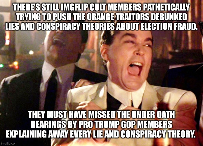 Good Fellas Hilarious | THERE’S STILL IMGFLIP CULT MEMBERS PATHETICALLY TRYING TO PUSH THE ORANGE TRAITORS DEBUNKED LIES AND CONSPIRACY THEORIES ABOUT ELECTION FRAUD. THEY MUST HAVE MISSED THE UNDER OATH HEARINGS BY PRO TRUMP GOP MEMBERS EXPLAINING AWAY EVERY LIE AND CONSPIRACY THEORY. | image tagged in memes,good fellas hilarious | made w/ Imgflip meme maker