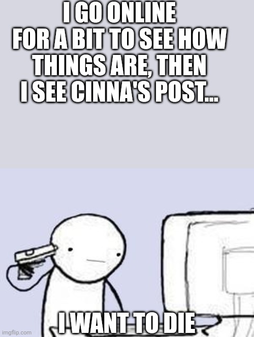 ... | I GO ONLINE FOR A BIT TO SEE HOW THINGS ARE, THEN I SEE CINNA'S POST... I WANT TO DIE | image tagged in computer suicide | made w/ Imgflip meme maker